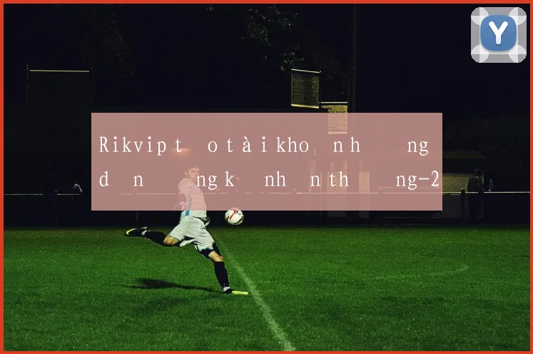 Rikvip tạo tài khoản hướng dẫn đăng ký nhận thưởng