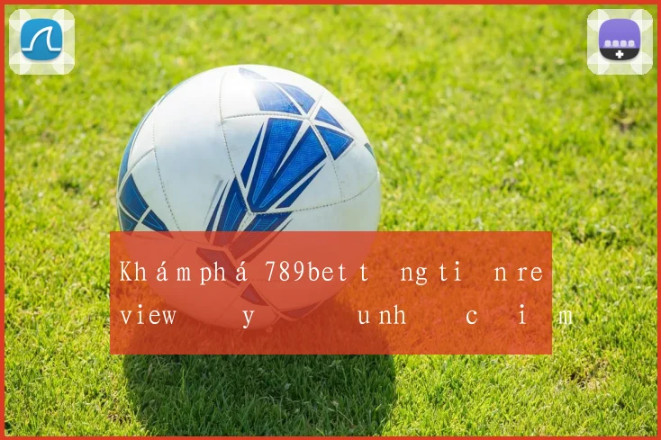 Khám phá 789bet tặng tiền review đầy đủ ưu nhược điểm